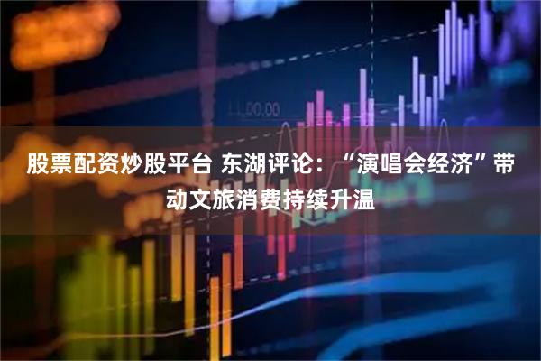 股票配资炒股平台 东湖评论：“演唱会经济”带动文旅消费持续升温