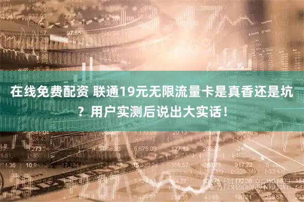 在线免费配资 联通19元无限流量卡是真香还是坑？用户实测后说出大实话！