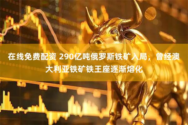 在线免费配资 290亿吨俄罗斯铁矿入局，曾经澳大利亚铁矿铁王座逐渐熔化