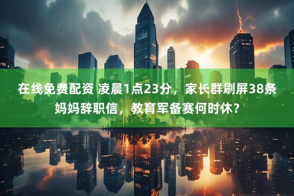 在线免费配资 凌晨1点23分，家长群刷屏38条妈妈辞职信，教育军备赛何时休？