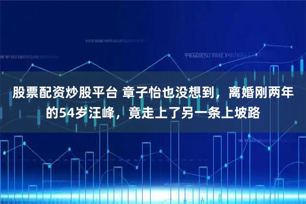 股票配资炒股平台 章子怡也没想到，离婚刚两年的54岁汪峰，竟走上了另一条上坡路