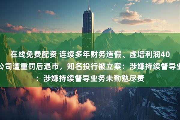 在线免费配资 连续多年财务造假、虚增利润40亿元等，上市公司遭重罚后退市，知名投行被立案：涉嫌持续督导业务未勤勉尽责