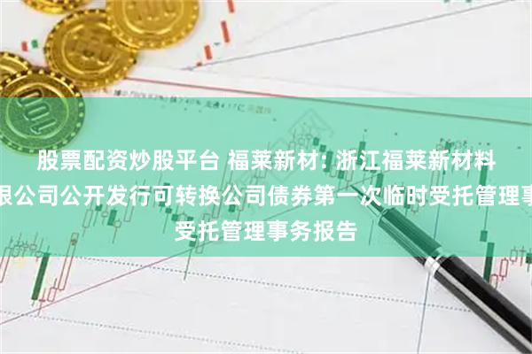 股票配资炒股平台 福莱新材: 浙江福莱新材料股份有限公司公开发行可转换公司债券第一次临时受托管理事务报告