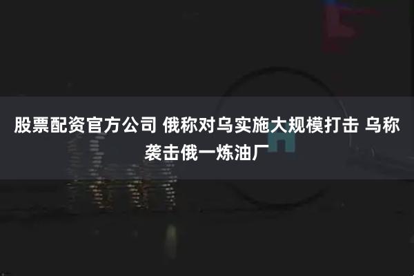 股票配资官方公司 俄称对乌实施大规模打击 乌称袭击俄一炼油厂