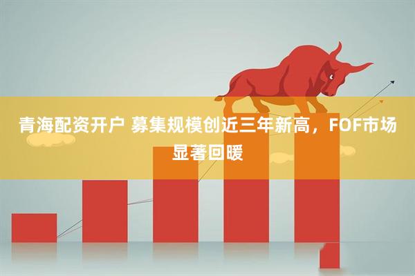 青海配资开户 募集规模创近三年新高，FOF市场显著回暖
