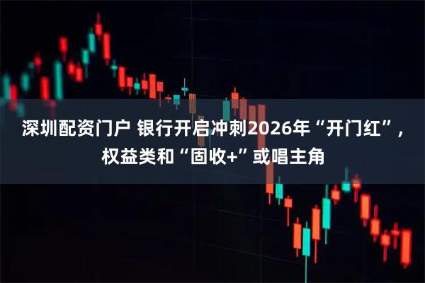 深圳配资门户 银行开启冲刺2026年“开门红”，权益类和“固收+”或唱主角