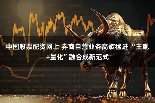 中国股票配资网上 券商自营业务高歌猛进 “主观+量化”融合成新范式