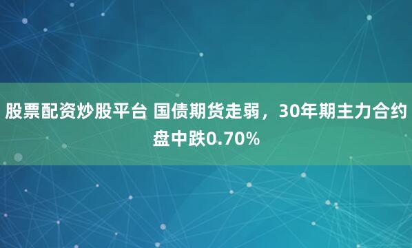 股票配资炒股平台 国债期货走弱，30年期主力合约盘中跌0.70%